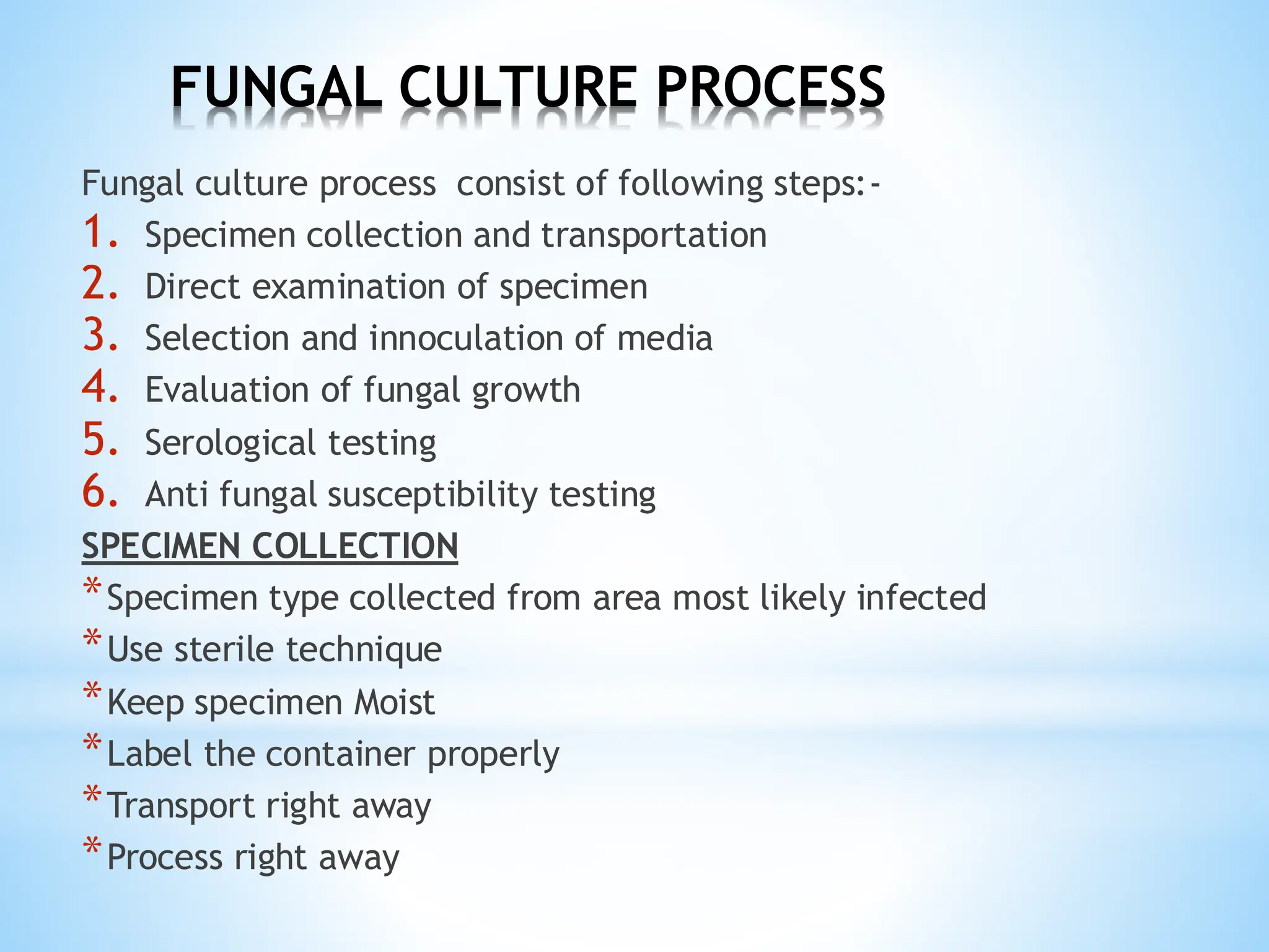FUNGAL CULTURE PROCESS
Fungal culture process consist of following steps:-
1. Specimen collection and transportation
2. Direct examination of specimen
3. Selection and innoculation of media
4. Evaluation of fungal growth
5. Serological testing
6. Anti fungal susceptibility testing
SPECIMEN COLLECTION
*Specimen type collected from area most likely infected
*Use sterile technique
*Keep specimen Moist
*Label the container properly
*Transport right away
*Process right away
 