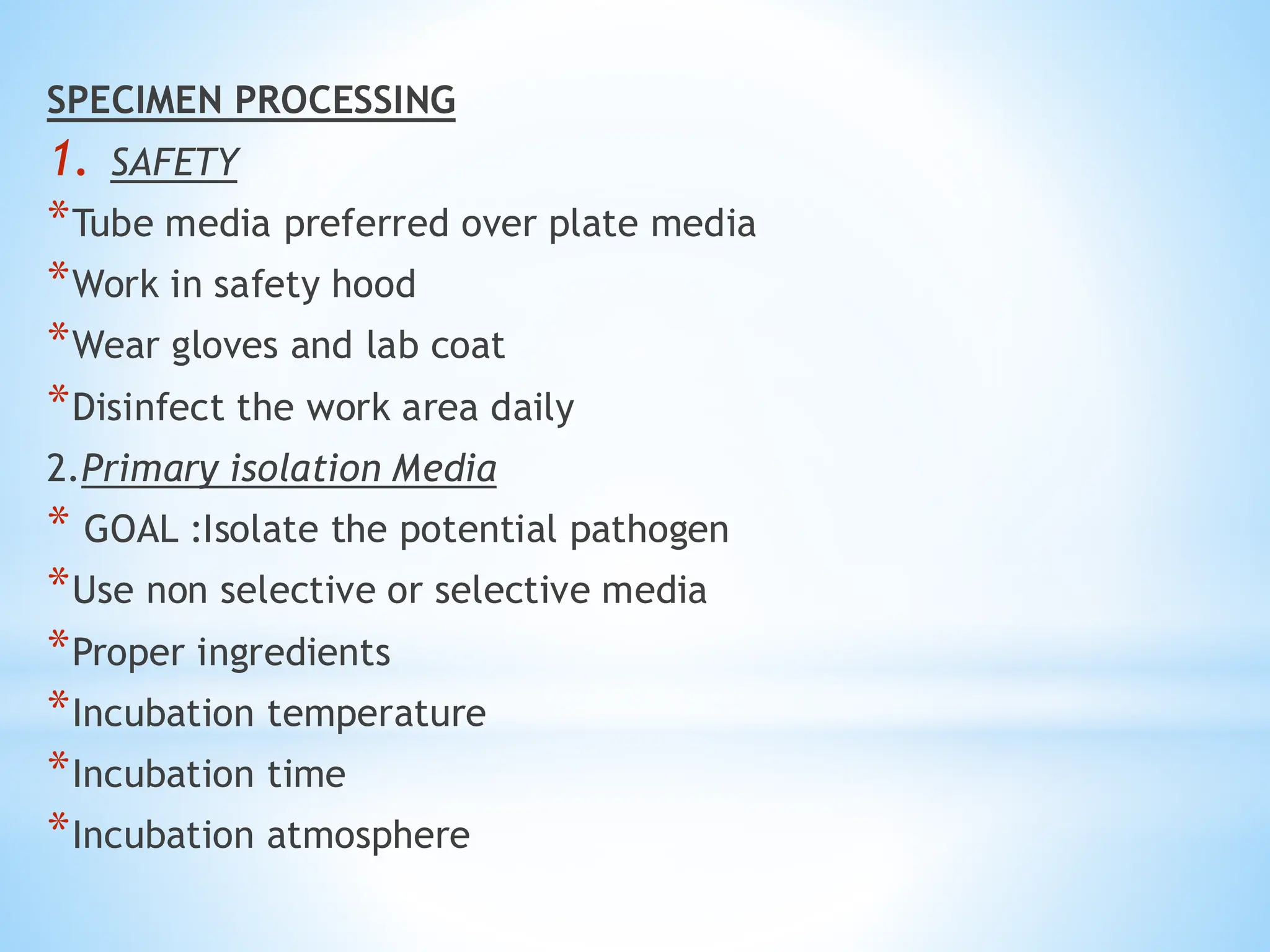 SPECIMEN PROCESSING
1. SAFETY
*Tube media preferred over plate media
*Work in safety hood
*Wear gloves and lab coat
*Disinfect the work area daily
2.Primary isolation Media
* GOAL :Isolate the potential pathogen
*Use non selective or selective media
*Proper ingredients
*Incubation temperature
*Incubation time
*Incubation atmosphere
 