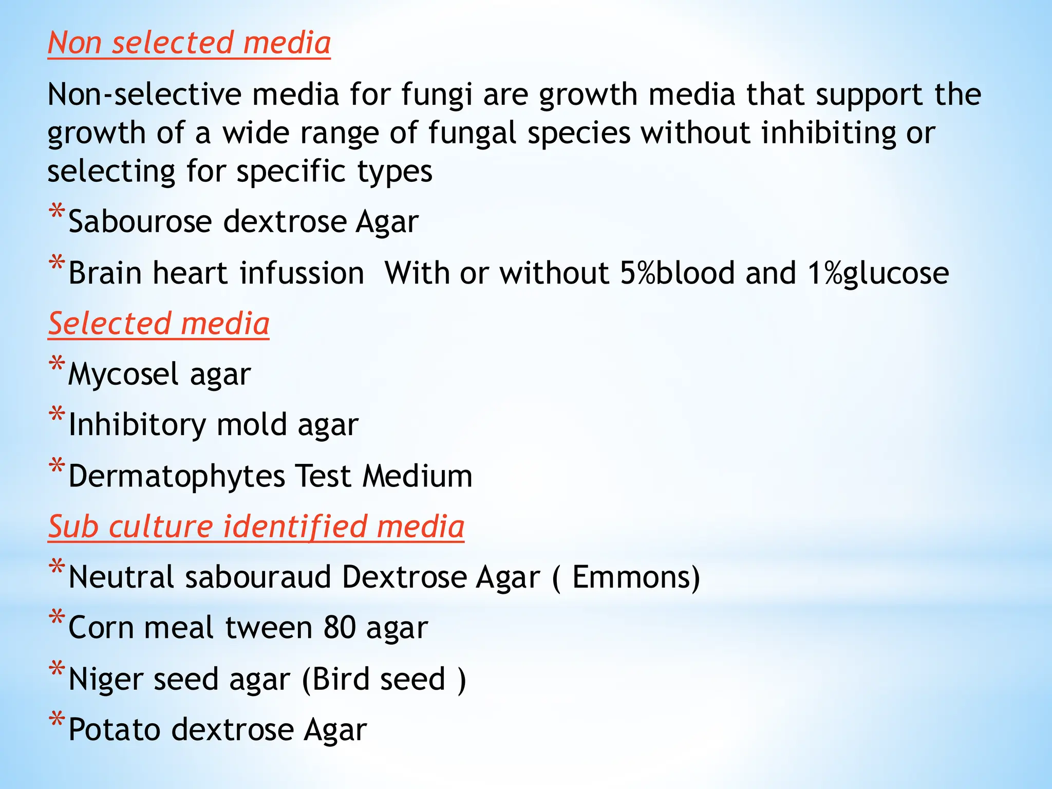 Non selected media
Non-selective media for fungi are growth media that support the
growth of a wide range of fungal species without inhibiting or
selecting for specific types
*Sabourose dextrose Agar
*Brain heart infussion With or without 5%blood and 1%glucose
Selected media
*Mycosel agar
*Inhibitory mold agar
*Dermatophytes Test Medium
Sub culture identified media
*Neutral sabouraud Dextrose Agar ( Emmons)
*Corn meal tween 80 agar
*Niger seed agar (Bird seed )
*Potato dextrose Agar
 