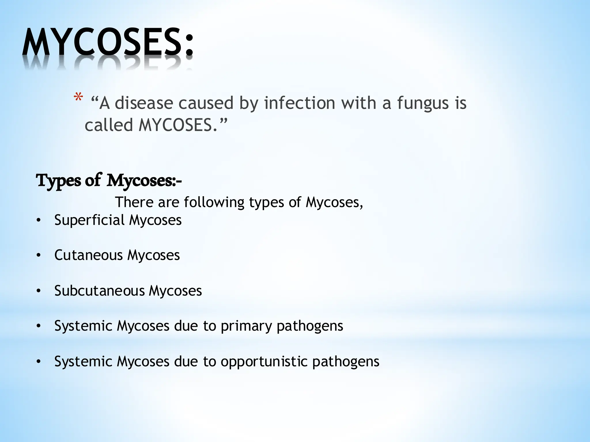 MYCOSES:
* “A disease caused by infection with a fungus is
called MYCOSES.”
Typesof Mycoses:-
There are following types of Mycoses,
• Superficial Mycoses
• Cutaneous Mycoses
• Subcutaneous Mycoses
• Systemic Mycoses due to primary pathogens
• Systemic Mycoses due to opportunistic pathogens
 