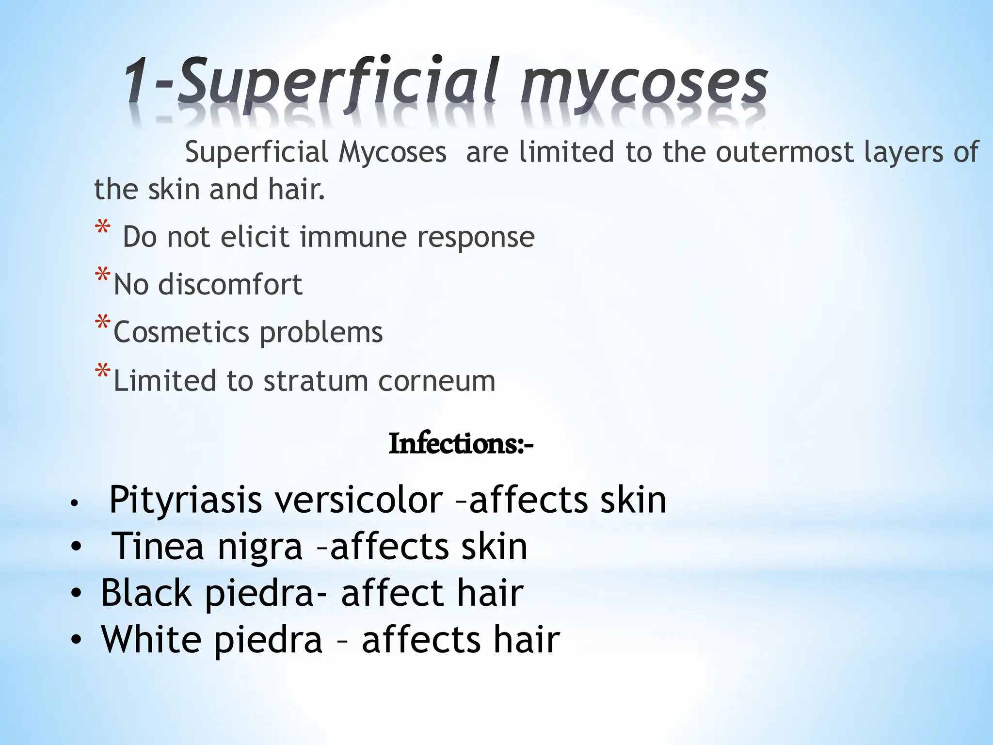 1-Superficial mycoses
Superficial Mycoses are limited to the outermost layers of
the skin and hair.
* Do not elicit immune response
*No discomfort
*Cosmetics problems
*Limited to stratum corneum
Infections:-
• Pityriasis versicolor –affects skin
• Tinea nigra –affects skin
• Black piedra- affect hair
• White piedra – affects hair
 