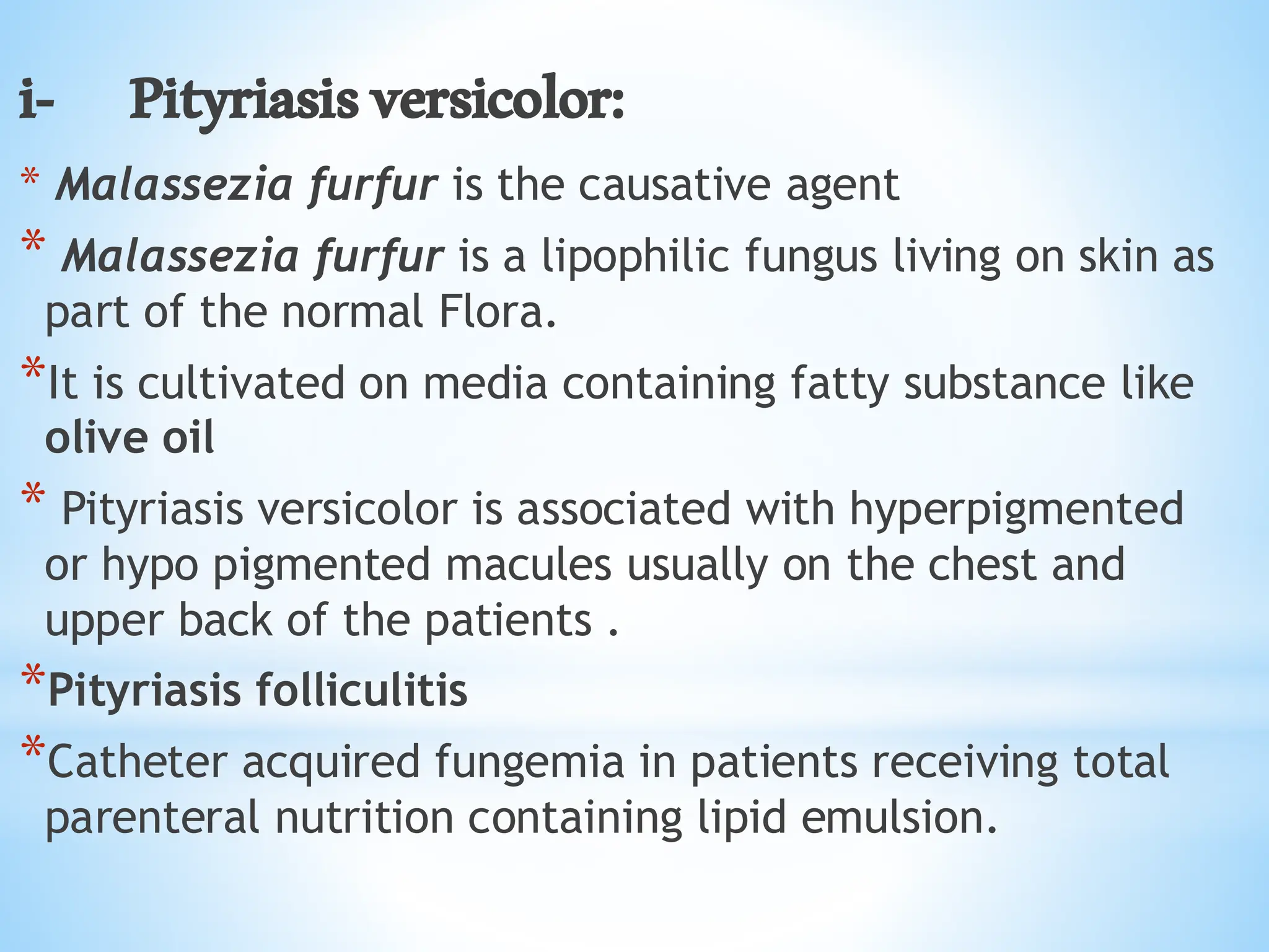 i- Pityriasisversicolor:
* Malassezia furfur is the causative agent
* Malassezia furfur is a lipophilic fungus living on skin as
part of the normal Flora.
*It is cultivated on media containing fatty substance like
olive oil
* Pityriasis versicolor is associated with hyperpigmented
or hypo pigmented macules usually on the chest and
upper back of the patients .
*Pityriasis folliculitis
*Catheter acquired fungemia in patients receiving total
parenteral nutrition containing lipid emulsion.
 