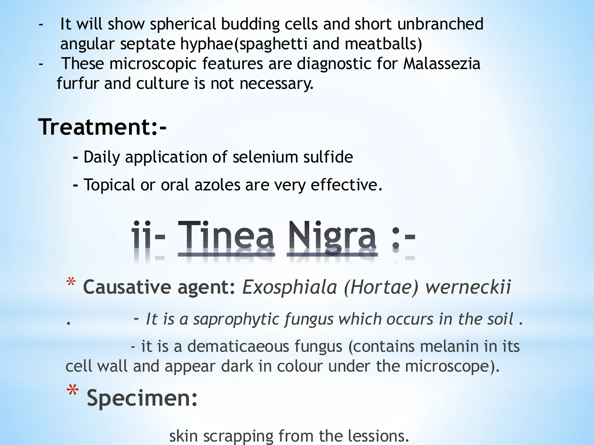 ii- Tinea Nigra :-
* Causative agent: Exosphiala (Hortae) werneckii
. - It is a saprophytic fungus which occurs in the soil .
- it is a dematicaeous fungus (contains melanin in its
cell wall and appear dark in colour under the microscope).
* Specimen:
skin scrapping from the lessions.
- It will show spherical budding cells and short unbranched
angular septate hyphae(spaghetti and meatballs)
- These microscopic features are diagnostic for Malassezia
furfur and culture is not necessary.
Treatment:-
- Daily application of selenium sulfide
- Topical or oral azoles are very effective.
 