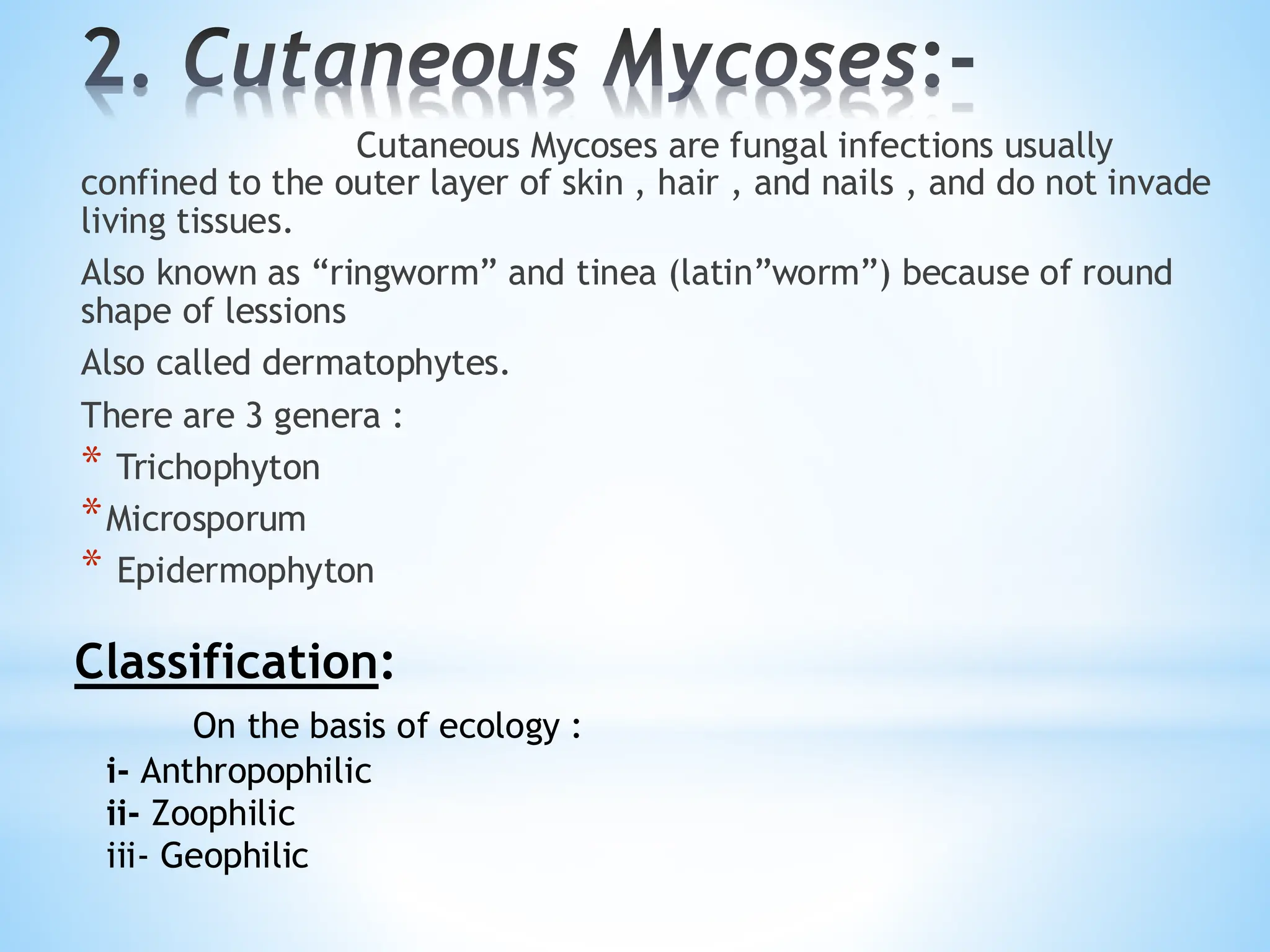 2. Cutaneous Mycoses:-
Cutaneous Mycoses are fungal infections usually
confined to the outer layer of skin , hair , and nails , and do not invade
living tissues.
Also known as “ringworm” and tinea (latin”worm”) because of round
shape of lessions
Also called dermatophytes.
There are 3 genera :
* Trichophyton
*Microsporum
* Epidermophyton
Classification:
On the basis of ecology :
i- Anthropophilic
ii- Zoophilic
iii- Geophilic
 