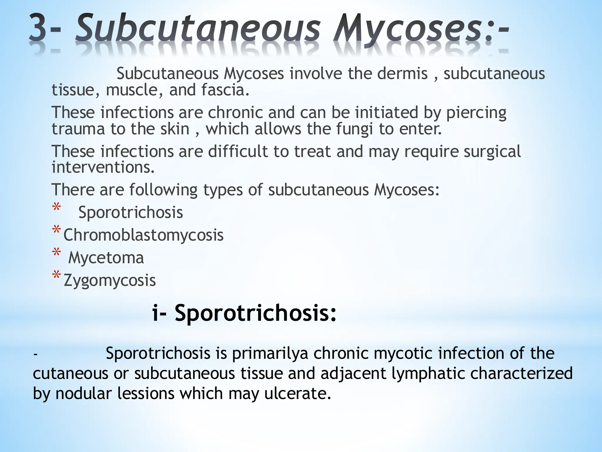 3- Subcutaneous Mycoses:-
Subcutaneous Mycoses involve the dermis , subcutaneous
tissue, muscle, and fascia.
These infections are chronic and can be initiated by piercing
trauma to the skin , which allows the fungi to enter.
These infections are difficult to treat and may require surgical
interventions.
There are following types of subcutaneous Mycoses:
* Sporotrichosis
*Chromoblastomycosis
* Mycetoma
*Zygomycosis
i- Sporotrichosis:
- Sporotrichosis is primarilya chronic mycotic infection of the
cutaneous or subcutaneous tissue and adjacent lymphatic characterized
by nodular lessions which may ulcerate.
 