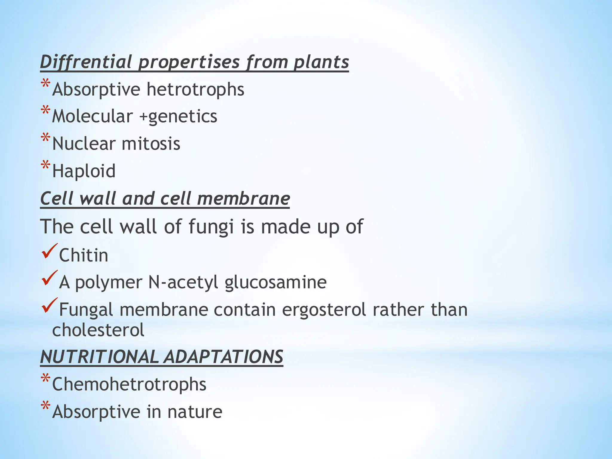 Diffrential propertises from plants
*Absorptive hetrotrophs
*Molecular +genetics
*Nuclear mitosis
*Haploid
Cell wall and cell membrane
The cell wall of fungi is made up of
✓Chitin
✓A polymer N-acetyl glucosamine
✓Fungal membrane contain ergosterol rather than
cholesterol
NUTRITIONAL ADAPTATIONS
*Chemohetrotrophs
*Absorptive in nature
 