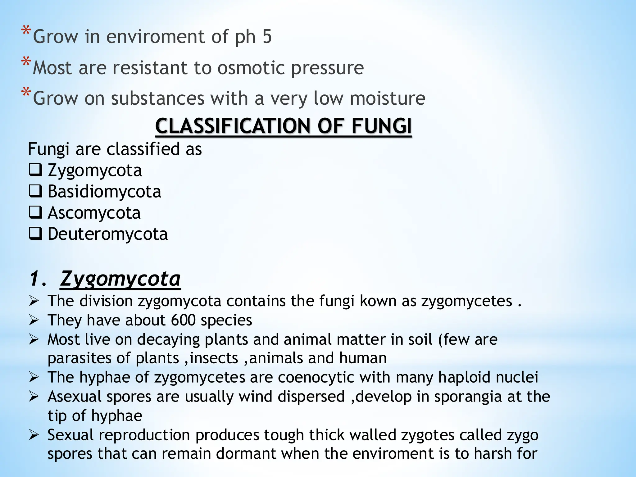 *Grow in enviroment of ph 5
*Most are resistant to osmotic pressure
*Grow on substances with a very low moisture
CLASSIFICATION OF FUNGI
Fungi are classified as
❑ Zygomycota
❑ Basidiomycota
❑ Ascomycota
❑ Deuteromycota
1. Zygomycota
➢ The division zygomycota contains the fungi kown as zygomycetes .
➢ They have about 600 species
➢ Most live on decaying plants and animal matter in soil (few are
parasites of plants ,insects ,animals and human
➢ The hyphae of zygomycetes are coenocytic with many haploid nuclei
➢ Asexual spores are usually wind dispersed ,develop in sporangia at the
tip of hyphae
➢ Sexual reproduction produces tough thick walled zygotes called zygo
spores that can remain dormant when the enviroment is to harsh for
 