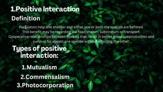 Definition
:
Population help one another and either one or both the species are befitted.
This benefit may be regarding the food,shelter, substratum or transport.
Cooperative relationships between species that result in better growth,reproduction and
survival for atleast one species without affecting the other.
1.Mutualism
2.Commensalism
3.Photocorporation
 