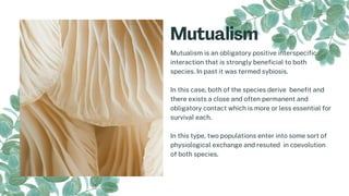 Mutualism is an obligatory positive interspecific
interaction that is strongly beneficial to both
species. In past it was termed sybiosis.
In this case, both of the species derive benefit and
there exists a close and often permanent and
obligatory contact which is more or less essential for
survival each.
In this type, two populations enter into some sort of
physiological exchange and resuted in coevolution
of both species.
 