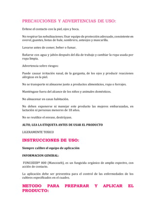 PRECAUCIONES Y ADVERTENCIAS DE USO:
Evítese el contacto con la piel, ojos y boca.
No respirar las nebulizaciones. Usar equipo de protección adecuado, consistente en
overol, guantes, botas de hule, sombrero, anteojos y mascarilla.
Lavarse antes de comer, beber o fumar.
Bañarse con agua y jabón después del día de trabajo y cambiar la ropa usada por
ropa limpia.
Advertencia sobre riesgos:
Puede causar irritación nasal, de la garganta, de los ojos y producir reacciones
alérgicas en la piel.
No se transporte ni almacene junto a productos alimenticios, ropa o forrajes.
Manténgase fuera del alcance de los niños y animales domésticos.
No almacenar en casas habitación.
No deben exponerse ni manejar este producto las mujeres embarazadas, en
lactación ni personas menores de 18 años.
No se reutilice el envase, destrúyase.
ALTO, LEA LA ETIQUETA ANTES DE USAR EL PRODUCTO
LIGERAMENTE TOXICO
INSTRUCCIONES DE USO:
Siempre calibre el equipo de aplicación
INFORMACION GENERAL:
FUNCOZEB® 800 (Mancozeb), es un fungicida orgánico de amplio espectro, con
acción de contacto.
La aplicación debe ser preventiva para el control de las enfermedades de los
cultivos especificados en el cuadro.
METODO PARA PREPARAR Y APLICAR EL
PRODUCTO:
 