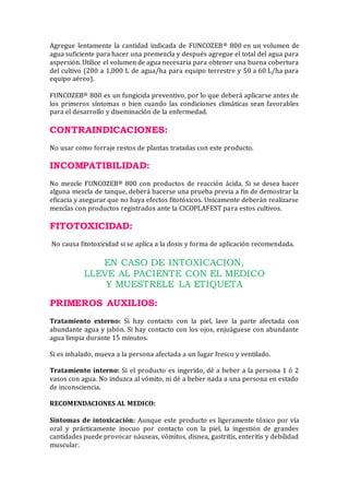 Agregue lentamente la cantidad indicada de FUNCOZEB® 800 en un volumen de
agua suficiente para hacer una premezcla y después agregue el total del agua para
aspersión. Utilice el volumen de agua necesaria para obtener una buena cobertura
del cultivo (200 a 1,000 L de agua/ha para equipo terrestre y 50 a 60 L/ha para
equipo aéreo).
FUNCOZEB® 800 es un fungicida preventivo, por lo que deberá aplicarse antes de
los primeros síntomas o bien cuando las condiciones climáticas sean favorables
para el desarrollo y diseminación de la enfermedad.
CONTRAINDICACIONES:
No usar como forraje restos de plantas tratadas con este producto.
INCOMPATIBILIDAD:
No mezcle FUNCOZEB® 800 con productos de reacción ácida. Si se desea hacer
alguna mezcla de tanque, deberá hacerse una prueba previa a fin de demostrar la
eficacia y asegurar que no haya efectos fitotóxicos. Unicamente deberán realizarse
mezclas con productos registrados ante la CICOPLAFEST para estos cultivos.
FITOTOXICIDAD:
No causa fitotoxicidad si se aplica a la dosis y forma de aplicación recomendada.
EN CASO DE INTOXICACION,
LLEVE AL PACIENTE CON EL MEDICO
Y MUESTRELE LA ETIQUETA
PRIMEROS AUXILIOS:
Tratamiento externo: Si hay contacto con la piel, lave la parte afectada con
abundante agua y jabón. Si hay contacto con los ojos, enjuáguese con abundante
agua limpia durante 15 minutos.
Si es inhalado, mueva a la persona afectada a un lugar fresco y ventilado.
Tratamiento interno: Si el producto es ingerido, dé a beber a la persona 1 ó 2
vasos con agua. No induzca al vómito, ni dé a beber nada a una persona en estado
de inconsciencia.
RECOMENDACIONES AL MEDICO:
Síntomas de intoxicación: Aunque este producto es ligeramente tóxico por vía
oral y prácticamente inocuo por contacto con la piel, la ingestión de grandes
cantidades puede provocar náuseas, vómitos, disnea, gastritis, enteritis y debilidad
muscular.
 