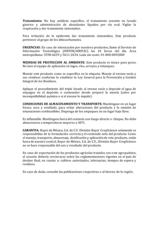 Tratamiento: No hay antídoto específico, el tratamiento consiste en lavado
gástrico y administración de abundantes líquidos por vía oral. Vigilar la
respiración y dar tratamiento sintomático.
Para irritación de la epidermis dar tratamiento sintomático. Este producto
pertenece al grupo de los ditiocarbamatos.
URGENCIAS: En caso de intoxicación por nuestros productos, llame al Servicio de
Información Toxicológica (SINTOX/AMIFAC) las 24 horas del día. Area
metropolitana: 5598-6659 y 5611-2634. Lada sin costo: 01-800-0092800
MEDIDAS DE PROTECCION AL AMBIENTE: Este producto es tóxico para peces.
No lave el equipo de aplicación en lagos, ríos, arroyos y estanques.
Maneje este producto como se específica en la etiqueta. Maneje el envase vacío y
sus residuos conforme lo establece la Ley General para la Prevención y Gestión
Integral de los Residuos.
Aplique el procedimiento del triple lavado al envase vacío y deposite el agua de
enjuague en el depósito o contenedor donde preparó la mezcla (salvo por
incompatibilidad química o si el envase lo impide).
CONDICIONES DE ALMACENAMIENTO Y TRANSPORTE: Manténgase en un lugar
fresco, seco y ventilado, para evitar alteraciones del producto y la emisión de
emanaciones combustibles. Disponga de los empaques en un lugar bajo llave.
Es inflamable. Manténgase fuera del contacto con fuego directo o chispas. No debe
almacenarse a temperaturas mayores a 40°C.
GARANTIA: Bayer de México, S.A. de C.V. División Bayer CropScience solamente se
responsabiliza de la formulación correcta y el contenido neto del producto. Como
el manejo, transporte, almacenaje, dosificación y aplicación de este producto, están
fuera de nuestro control, Bayer de México, S.A. de C.V., División Bayer CropScience
no se hace responsable del uso y resultado del producto.
En caso de exportación de los productos agrícolas tratados con este agroquímico,
el usuario debería cerciorarse sobre las reglamentaciones vigentes en el país de
destino final, en cuanto a: cultivos autorizados, tolerancias, tiempos de espera y
residuos.
En caso de duda, consulte las publicaciones respectivas o al técnico de la región.
 