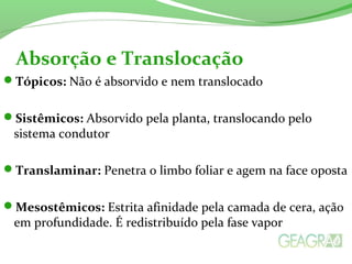 Tópicos: Não é absorvido e nem translocado
Sistêmicos: Absorvido pela planta, translocando pelo
sistema condutor
Translaminar: Penetra o limbo foliar e agem na face oposta
Mesostêmicos: Estrita afinidade pela camada de cera, ação
em profundidade. É redistribuído pela fase vapor
Absorção e Translocação
 