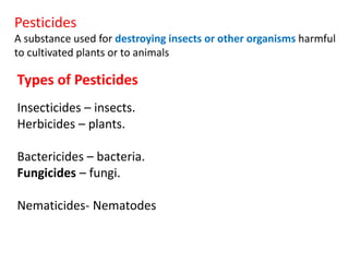 Pesticides
A substance used for destroying insects or other organisms harmful
to cultivated plants or to animals
Types of Pesticides
Insecticides – insects.
Herbicides – plants.
Bactericides – bacteria.
Fungicides – fungi.
Nematicides- Nematodes
 