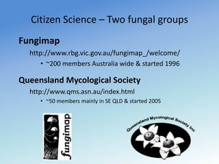 Citizen Science – Two fungal groups Fungimap http://www.rbg.vic.gov.au/fungimap_/welcome/ ~200 members Australia wide & started 1996 Queensland Mycological Society http://www.qms.asn.au/index.html ~50 members mainly in SE QLD & started 2005 