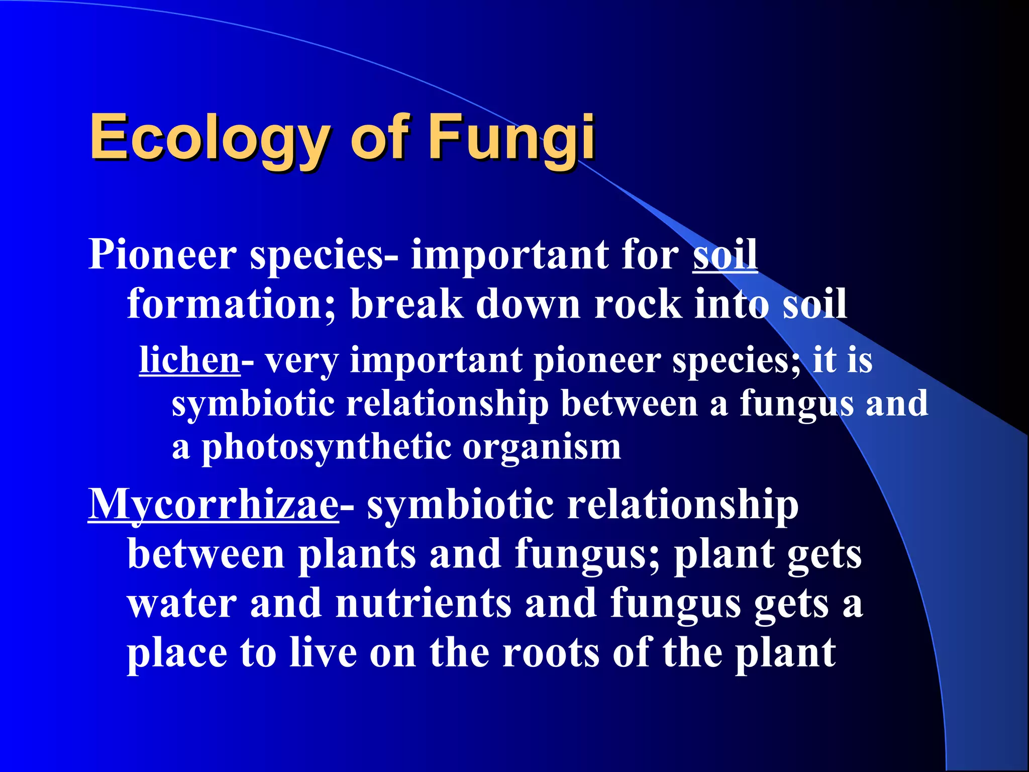 Ecology of FungiEcology of Fungi
Pioneer species- important for soil
formation; break down rock into soil
lichen- very important pioneer species; it is
symbiotic relationship between a fungus and
a photosynthetic organism
Mycorrhizae- symbiotic relationship
between plants and fungus; plant gets
water and nutrients and fungus gets a
place to live on the roots of the plant
 