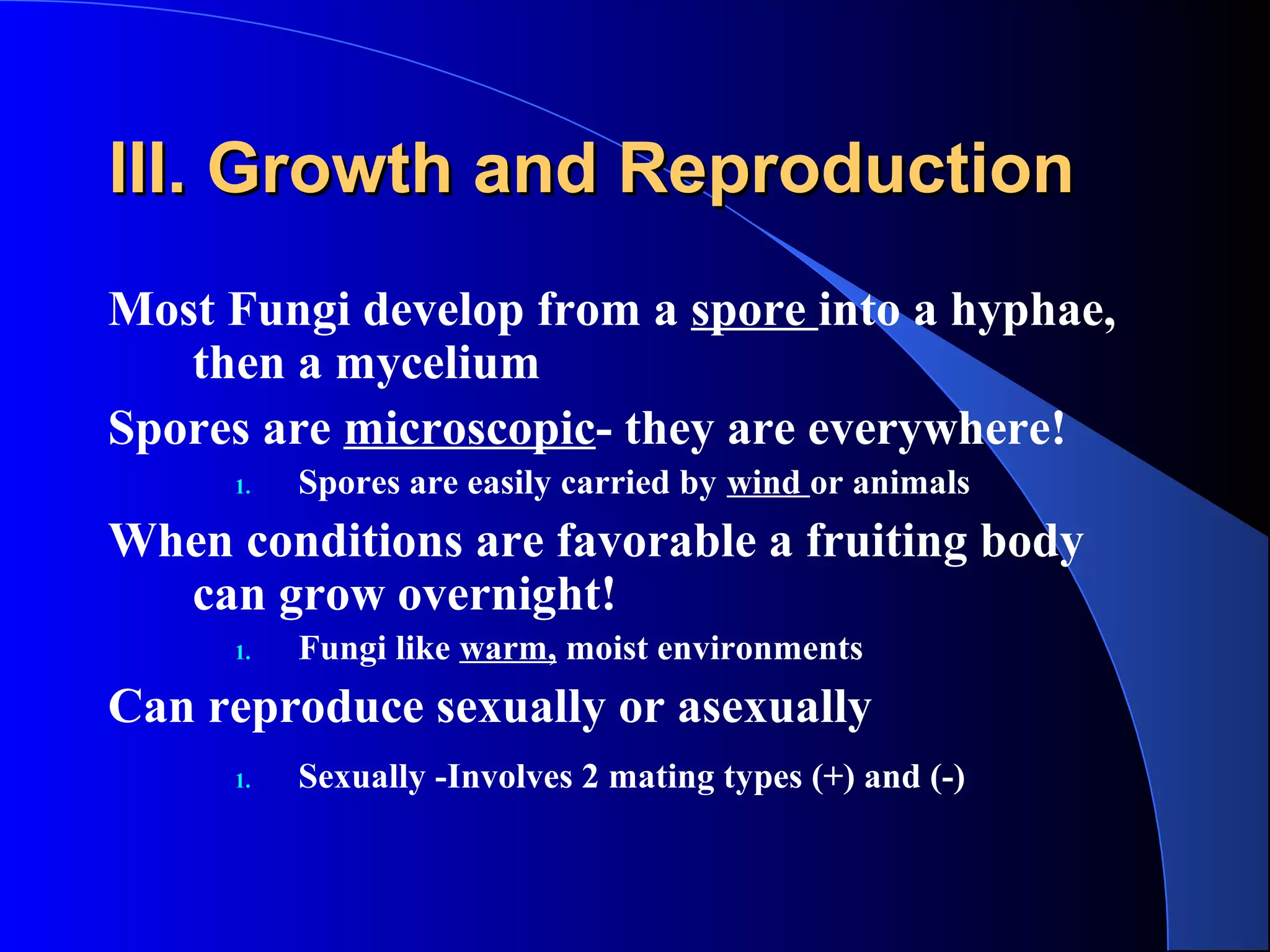 III. Growth and ReproductionIII. Growth and Reproduction
Most Fungi develop from a spore into a hyphae,
then a mycelium
Spores are microscopic- they are everywhere!
1. Spores are easily carried by wind or animals
When conditions are favorable a fruiting body
can grow overnight!
1. Fungi like warm, moist environments
Can reproduce sexually or asexually
1. Sexually -Involves 2 mating types (+) and (-)
 