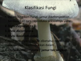 Klasifikasi Fungi Dalam Kingdom Fungi, jamur dikelompokkan berdasarkan cara reproduksi seksualnya yaitu .. Divisi Zygomycota Divisi Ascomycota Divisi Basidiomycota Jenis jamur yang belum diketahui reproduksi seksualnya dikelompokkan dalam .. 4.  Divisi Deuteromycota / jamur tak lengkap. 