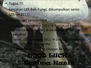    GOOD LUCK    .. Terima Kasih .. Tugas !!! kerjakan LKS Bab Fungi, dikumpulkan senin (28nov2011) Pertemuan selanjutnya … Rabu, 23 November 2011    Praktikum Protozoa (Protista mirip hewan) di lab Biologi di luar jam pelajaran. Senin , 28 November 2011    Divisi Basidiomycota dan Divisi Deuteromycota. 5-9 Desember 2011    Ulangan Akhir Semester. 