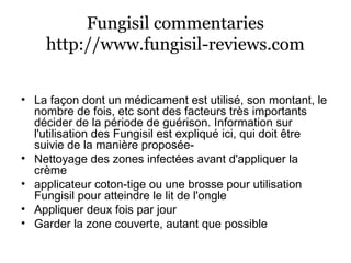 Fungisil commentaries
http://www.fungisil-reviews.com
• La façon dont un médicament est utilisé, son montant, le
nombre de fois, etc sont des facteurs très importants
décider de la période de guérison. Information sur
l'utilisation des Fungisil est expliqué ici, qui doit être
suivie de la manière proposée-
• Nettoyage des zones infectées avant d'appliquer la
crème
• applicateur coton-tige ou une brosse pour utilisation
Fungisil pour atteindre le lit de l'ongle
• Appliquer deux fois par jour
• Garder la zone couverte, autant que possible
 