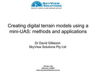 Creating digital terrain models using a
mini-UAS: methods and applications

             Dr David Gillieson
          SkyView Solutions Pty Ltd




                     PO Box 158
                   Atherton, Q 4883
              www.skyviewsolutions.com.au
 