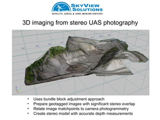 3D imaging from stereo UAS photography




 •   Uses bundle block adjustment approach
 •   Prepare geotagged images with significant stereo overlap
 •   Relate image matchpoints to camera photogrammetry
 •   Create stereo model with accurate depth measurements
 