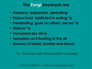 The Fungi keywords are
•   Nosiness, expansion, spreading
•   Enjoys food; addicted to eating *p
•   Penetrating; goes on others‘ nerves *p
•   Mistrust *p
•   Increased sex drive
•   Sensation as if floating in the air
•   Dreams of blasts, bombs and blood

     *p : Overlaps with homeopathic parasites


       (c) Gerhard Miller 2012 | father to 3 homeopathy books
 