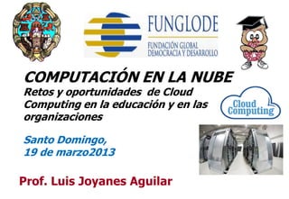 COMPUTACIÓN EN LA NUBE
Retos y oportunidades de Cloud
Computing en la educación y en las
organizaciones

Santo Domingo,
19 de marzo2013

Prof. Luis Joyanes Aguilar           1
 
