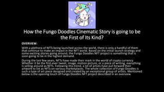 How the Fungo Doodles Cinematic Story is going to be
the First of Its Kind?
OVERVIEW:
With a plethora of NFTs being launched across the world, there is only a handful of them
that continue to make an impact in the NFT world. Based on the initial launch strategy and
some exciting stories going around, the Fungo Doodles NFT project is something that is
soon going to be in the highest demand.
During the last few years, NFTs have made their mark in the world of crypto currency.
Whether it be the first-ever tweet, image, motion picture, or a piece of writing, everything
is selling around as NFTs. Following this trend, a lot of artists have put forward their
artwork to list as NFTs on various marketplaces. The whole collection of Fungo Doodles is
such a type of art piece designed and created by an exceptional group of artists. Mentioned
below is the opening touch of Fungo Doodles NFT project described in an overview.
 