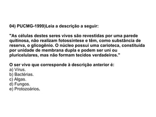 04) PUCMG-1999)Leia a descrição a seguir: "As células destes seres vivos são revestidas por uma parede quitinosa, não realizam fotossíntese e têm, como substância de reserva, o glicogênio. O núcleo possui uma carioteca, constituída por unidade de membrana dupla e podem ser uni ou pluricelulares, mas não formam tecidos verdadeiros." O ser vivo que corresponde à descrição anterior é: a) Vírus. b) Bactérias. c) Algas. d) Fungos. e) Protozoários . 