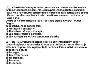 06) (UFES-1999) Os fungos estão presentes em nossa vida diariamente, tanto na fabricação de alimentos como parasitando plantas e animais, inclusive o homem. Por apresentarem características particulares que os diferem das plantas e dos animais, constituem um reino particular: o Reino Fungi. Dentre as características a seguir, assinale aquela EXCLUSIVA dos fungos. a) Reproduzem-se por esporos. b) Armazenam glicogênio. c) São heterótrofos por absorção. d) São aclorofilados e parasitas. e) Não apresentam tecidos condutores de seiva. 07) (PUCRS-1999) Determinados tipos de sementes podem sofrer contaminação por substâncias tóxicas produzidas por seres vivos cuja estrutura corporal está representada por hifas. Esses indivíduos devem pertencer ao grupo a) das algas. b) dos protozoários. c) das bactérias. d) dos vírus. e) dos fungos. 