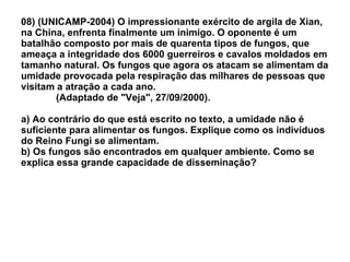 08) (UNICAMP-2004) O impressionante exército de argila de Xian, na China, enfrenta finalmente um inimigo. O oponente é um batalhão composto por mais de quarenta tipos de fungos, que ameaça a integridade dos 6000 guerreiros e cavalos moldados em tamanho natural. Os fungos que agora os atacam se alimentam da umidade provocada pela respiração das milhares de pessoas que visitam a atração a cada ano.  (Adaptado de "Veja", 27/09/2000). a) Ao contrário do que está escrito no texto, a umidade não é suficiente para alimentar os fungos. Explique como os indivíduos do Reino Fungi se alimentam. b) Os fungos são encontrados em qualquer ambiente. Como se explica essa grande capacidade de disseminação? 