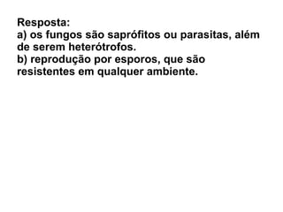 Resposta: a) os fungos são saprófitos ou parasitas, além de serem heterótrofos. b) reprodução por esporos, que são resistentes em qualquer ambiente. 