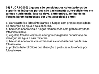 09) PUCRJ-2006) Líquens são considerados colonizadores de superfícies inóspitas porque são basicamente auto-suficientes em termos nutricionais. Isso se deve, entre outros, ao fato de os líquens serem compostos por uma associação entre: a) cianobactérias fotossintetizantes e fungos com grande capacidade de absorção de água e sais minerais. b) bactérias anaeróbias e fungos filamentosos com grande atividade fotossintetizante. c) vegetais fotossintetizantes e fungos com grande capacidade de absorção de água e sais minerais. d) bactérias anaeróbias heterotróficas e cianobactérias que fazem fotossíntese. e) protistas heterotróficos por absorção e protistas autotróficos por fotossíntese. 