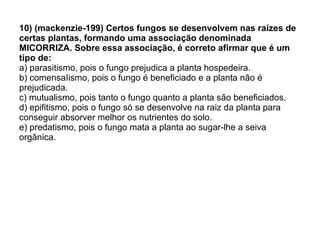 10) (mackenzie-199) Certos fungos se desenvolvem nas raízes de certas plantas, formando uma associação denominada MICORRIZA. Sobre essa associação, é correto afirmar que é um tipo de: a) parasitismo, pois o fungo prejudica a planta hospedeira. b) comensaIismo, pois o fungo é beneficiado e a planta não é prejudicada. c) mutualismo, pois tanto o fungo quanto a planta são beneficiados. d) epifitismo, pois o fungo só se desenvolve na raiz da planta para conseguir absorver melhor os nutrientes do solo. e) predatismo, pois o fungo mata a planta ao sugar-lhe a seiva orgânica. 