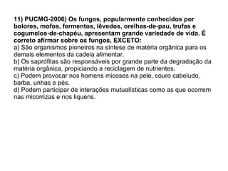 11) PUCMG-2006) Os fungos, popularmente conhecidos por bolores, mofos, fermentos, lêvedos, orelhas-de-pau, trufas e cogumelos-de-chapéu, apresentam grande variedade de vida. É correto afirmar sobre os fungos, EXCETO: a) São organismos pioneiros na síntese de matéria orgânica para os demais elementos da cadeia alimentar. b) Os saprófitas são responsáveis por grande parte da degradação da matéria orgânica, propiciando a reciclagem de nutrientes. c) Podem provocar nos homens micoses na pele, couro cabeludo, barba, unhas e pés. d) Podem participar de interações mutualísticas como as que ocorrem nas micorrizas e nos liquens. 