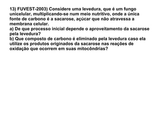 13) FUVEST-2003) Considere uma levedura, que é um fungo unicelular, multiplicando-se num meio nutritivo, onde a única fonte de carbono é a sacarose, açúcar que não atravessa a membrana celular. a) De que processo inicial depende o aproveitamento da sacarose pela levedura? b) Que composto de carbono é eliminado pela levedura caso ela utilize os produtos originados da sacarose nas reações de oxidação que ocorrem em suas mitocôndrias? 