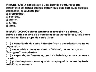 14) (UEL-1996)A candidíase é uma doença oportunista que geralmente se instala quando o indivíduo está com suas defesas debilitadas. É causada por a) protozoário. b) bactéria. c) verme. d) fungo. e) vírus. 15) (UFG-2000) O senhor tem uma escavação no pulmão... O pulmão pode ser alvo de diversos agentes patogênicos, tais como os fungos. Esse grupo de seres vivos (  ) é constituído de seres heterotróficos e eucariontes, como os cogumelos. (  ) causa várias doenças, como a "frieira", no homem, e as "ferrugens", nas plantas. (  ) é capaz de, ao fermentar, produzir bebidas, como a cerveja e o vinho. (  ) possui representantes que são empregados na produção de antibióticos naturais. 
