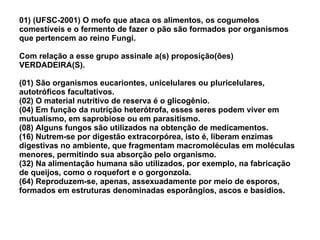 01) (UFSC-2001) O mofo que ataca os alimentos, os cogumelos comestíveis e o fermento de fazer o pão são formados por organismos que pertencem ao reino Fungi. Com relação a esse grupo assinale a(s) proposição(ões) VERDADEIRA(S). (01) São organismos eucariontes, unicelulares ou pluricelulares, autotróficos facultativos. (02) O material nutritivo de reserva é o glicogênio. (04) Em função da nutrição heterótrofa, esses seres podem viver em mutualismo, em saprobiose ou em parasitismo. (08) Alguns fungos são utilizados na obtenção de medicamentos. (16) Nutrem-se por digestão extracorpórea, isto é, liberam enzimas digestivas no ambiente, que fragmentam macromoléculas em moléculas menores, permitindo sua absorção pelo organismo. (32) Na alimentação humana são utilizados, por exemplo, na fabricação de queijos, como o roquefort e o gorgonzola. (64) Reproduzem-se, apenas, assexuadamente por meio de esporos, formados em estruturas denominadas esporângios, ascos e basídios. 