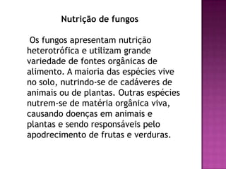 Nutrição de fungos

 Os fungos apresentam nutrição
heterotrófica e utilizam grande
variedade de fontes orgânicas de
alimento. A maioria das espécies vive
no solo, nutrindo-se de cadáveres de
animais ou de plantas. Outras espécies
nutrem-se de matéria orgânica viva,
causando doenças em animais e
plantas e sendo responsáveis pelo
apodrecimento de frutas e verduras.
 
