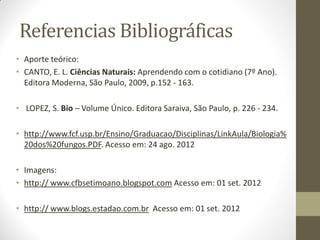 Referencias Bibliográficas
• Aporte teórico:
• CANTO, E. L. Ciências Naturais: Aprendendo com o cotidiano (7º Ano).
  Editora Moderna, São Paulo, 2009, p.152 - 163.

• LOPEZ, S. Bio – Volume Único. Editora Saraiva, São Paulo, p. 226 - 234.

• http://www.fcf.usp.br/Ensino/Graduacao/Disciplinas/LinkAula/Biologia%
  20dos%20fungos.PDF. Acesso em: 24 ago. 2012

• Imagens:
• http:// www.cfbsetimoano.blogspot.com Acesso em: 01 set. 2012

• http:// www.blogs.estadao.com.br Acesso em: 01 set. 2012
 