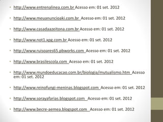 • http://www.entrenalinea.com.br Acesso em: 01 set. 2012

• http://www.meuanuncioaki.com.br Acesso em: 01 set. 2012

• http://www.casadaazeitona.com.br Acesso em: 01 set. 2012

• http://www.not1.xpg.com.br Acesso em: 01 set. 2012

• http://www.ruisoares65.pbworks.com Acesso em: 01 set. 2012

• http://www.brasilescola.com Acesso em: 01 set. 2012

• http://www.mundoeducacao.com.br/biologia/mutualismo.htm Acesso
  em: 01 set. 2012

• http://www.reinofungi-meninas.blogspot.com Acesso em: 01 set. 2012

• http://www.sorayafarias.blogspot.com Acesso em: 01 set. 2012

• http://www.becre-aemea.blogspot.com Acesso em: 01 set. 2012
 