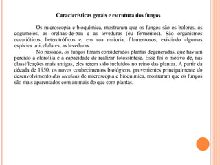 Características gerais e estrutura dos fungos Os microscopia e bioquímica, mostraram que os fungos são os bolores, os cogumelos, as orelhas-de-pau e as leveduras (ou fermentos). São organismos eucarióticos, heterotróficos e, em sua maioria, filamentosos, existindo algumas espécies unicelulares, as leveduras. No passado,  os  fungos foram considerados plantas degeneradas, que haviam perdido a clorofila e a capacidade de realizar fotossíntese. Esse foi o motivo de, nas classificações mais antigas, eles terem sido incluídos no reino das plantas. A partir da década de 1950, os novos conhecimentos biológicos, provenientes principalmente  do  desenvolvimento  das técnicas  de microscopia e bioquímica, mostraram que os fungos são mais aparentados com animais do que com plantas. 