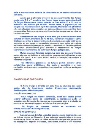 após a inoculação em animais de laboratório ou em meios enriquecidos
com terra.
Ainda que o pH mais favorável ao desenvolvimento dos fungos
esteja entre 5, 6 e 7, a maioria dos fungos tolera amplas variações de pH.
Os fungos filamentosos podem crescer na faixa entre 1,5 e 11, mas as
leveduras não toleram pH alcalino. Muitas vezes, a pigmentação dos
fungos está relacionada com o pH do substrato. Os meios com pH entre 5
e 6, com elevadas concentrações de açúcar, alta pressão osmótica, taiss
como geléias, favorecem o desenvolvimento dos fungos nas porções em
contato com o ar.
O crescimento dos fungos é mais lento que o das bactérias e sues
culturas precisam, em média, de 7 a 15 dias, ou mais de incubação. Com a
finalidade de evitar o desenvolvimento bacteriano, que pode inibir ou se
sobrepor ao do fungo, é necessário incorporar aos meios de cultura,
antibacterianos de largo espectro, como o cloranfenicol. Também pode-se
acrescentar cicloheximida para diminuir o crescimento de fungos
saprófitas contaminantes, de cultivos de fungos patogênicos.
Muitas espécies fúngicas exigem luz para seu desenvolvimento;
outras são por ela inibidos e outras ainda mostram-se indiferentes a este
agente. Em geral, a luz solar direta, devido à radiação ultravioleta, é
elemento fungicida.
Por diferentes processos, os fungos podem elaborar vários
metabó1itos, como antibióticos, dos quais a penicilina é o mais
conhecido e micotoxinas, como aflatoxinas, que Ihes conferem vantagens
seletivas.
CLASSIFICAÇÃO DOS FUNGOS
O Reino Fungi é dividido em seis filos ou divisões dos quais
quatro são de importância médica: Zygomycota, Ascomycota,
Basidiomycota e Deuteromycota.
DIVISÃO ZYGOMYCOTA
Inclui fungos de micélio cenocítico, ainda que septos podem
separar estruturas como os esporângios. A reprodução pode ser
sexuada, pela formação de zigosporos e assexuada com a produção de
esporos, os esporangiosporos, no interior dos esporangios.
Os fungos de interesse médico se encontram nas
ordens Mucorales e Entomophthorales.
DIVISÃO ASCOMYCOTA
Agrupa fungos de hifas septadas, sendo o septo incompleto, com
os típicos corpos de Woronin. A sua principal característica é o asco,
estrutura em forma de saco ou bolsa, no interior do qual são produzidos
os ascosporos, esporos sexuados, com forma, número e cor variáveis
 