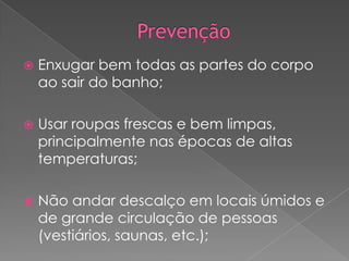 

Enxugar bem todas as partes do corpo
ao sair do banho;



Usar roupas frescas e bem limpas,
principalmente nas épocas de altas
temperaturas;



Não andar descalço em locais úmidos e
de grande circulação de pessoas
(vestiários, saunas, etc.);

 