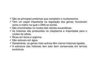 São as principais proteínas que compõem o nucleossomo. 
 Têm um papel importante na regulação dos genes; funcionam 
como a matriz na qual o DNA se enrola. 
 São encontradas no núcleo das células eucarióticas. 
 As histonas são produzidas no citoplasma e importadas para o 
núcleo da célula. 
 Ricas em lisina e arginina. 
 São solúveis em água. 
 Geralmente, os genes mais activos têm menos histonas ligadas. 
 A estrutura das histonas tem sido bem conservada em termos 
evolutivos. 
 