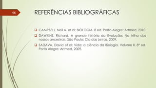 REFERÊNCIAS BIBLIOGRÁFICAS
 CAMPBELL, Neil A. et al; BIOLOGIA. 8 ed. Porto Alegre: Artmed, 2010
 DAWKINS, Richard. A grande história da Evolução: Na trilha dos
nossos ancestrais. São Paulo: Cia das Letras, 2009.
 SADAVA, David et al; Vida: a ciência da Biologia. Volume II, 8ª ed.
Porto Alegre: Artmed, 2009.
46
 
