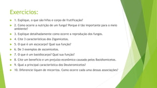 Exercícios:
 1. Explique, o que são hifas e corpo de frutificação?
 2. Como ocorre a nutrição de um fungo? Porque é tão importante para o meio
ambiente?
 3. Explique detalhadamente como ocorre a reprodução dos fungos.
 4. Cite 3 características dos Zigomicetos.
 5. O que é um ascocarpo? Qual sua função?
 6. De 3 exemplos de ascomicetos.
 7. O que é um basidiocarpo? Qual sua função?
 8. Cite um beneficio e um prejuízo econômico causado pelos Basidiomicetos.
 9. Qual a principal característica dos Deuteromicetos?
 10. Diferencie líquen de micorriza. Como ocorre cada uma dessas associações?
 