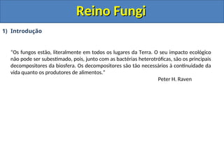 Reino Fungi
Reino Fungi
1) Introdução
“Os fungos estão, literalmente em todos os lugares da Terra. O seu impacto ecológico
não pode ser subestimado, pois, junto com as bactérias heterotróficas, são os principais
decompositores da biosfera. Os decompositores são tão necessários à continuidade da
vida quanto os produtores de alimentos.”
Peter H. Raven
 