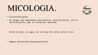 MICOLOGIA.
• Características gerais.
• Os fungos são organismos eucarióticos, heterotróficos, uni ou
multicelulares, que se nutrem por absorção.
• Vivem no solo, na água, ou no corpo de outros seres vivos.
• Alguns apresentam bioluminescência.
 